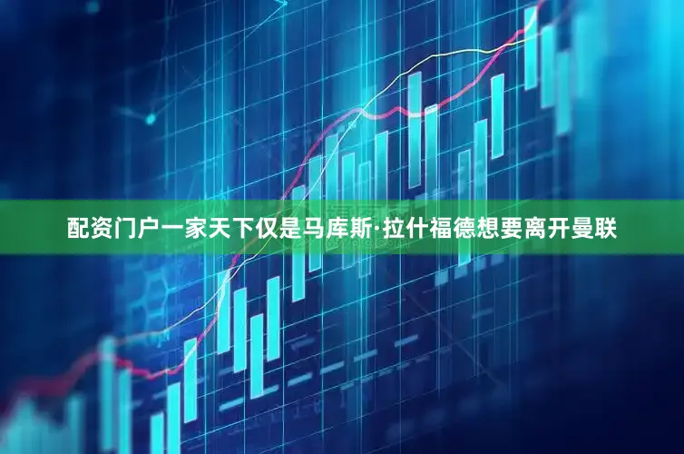 配资门户一家天下仅是马库斯·拉什福德想要离开曼联