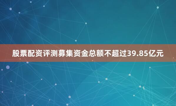 股票配资评测募集资金总额不超过39.85亿元