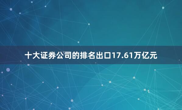 十大证券公司的排名出口17.61万亿元
