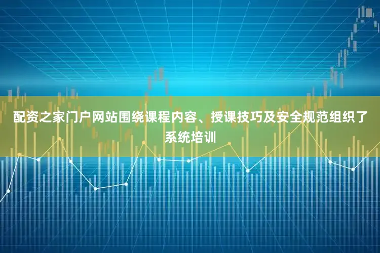 配资之家门户网站围绕课程内容、授课技巧及安全规范组织了系统培训