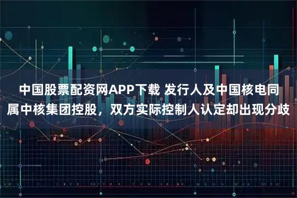 中国股票配资网APP下载 发行人及中国核电同属中核集团控股，双方实际控制人认定却出现分歧
