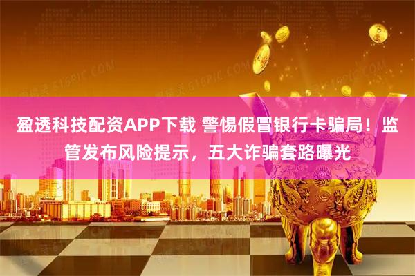 盈透科技配资APP下载 警惕假冒银行卡骗局！监管发布风险提示，五大诈骗套路曝光
