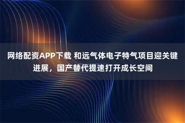 网络配资APP下载 和远气体电子特气项目迎关键进展，国产替代提速打开成长空间