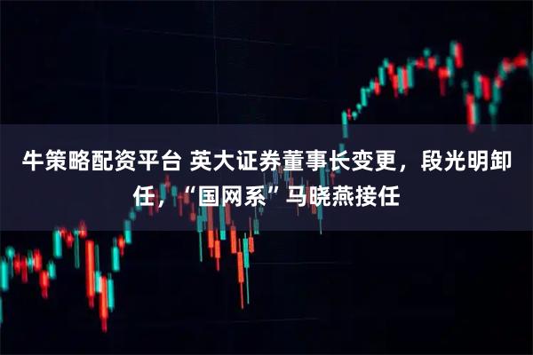 牛策略配资平台 英大证券董事长变更，段光明卸任，“国网系”马晓燕接任