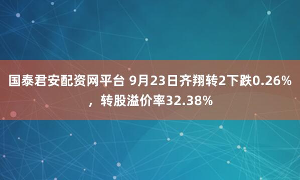 国泰君安配资网平台 9月23日齐翔转2下跌0.26%，转股溢价率32.38%