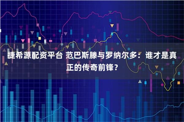 捷希源配资平台 范巴斯滕与罗纳尔多：谁才是真正的传奇前锋？