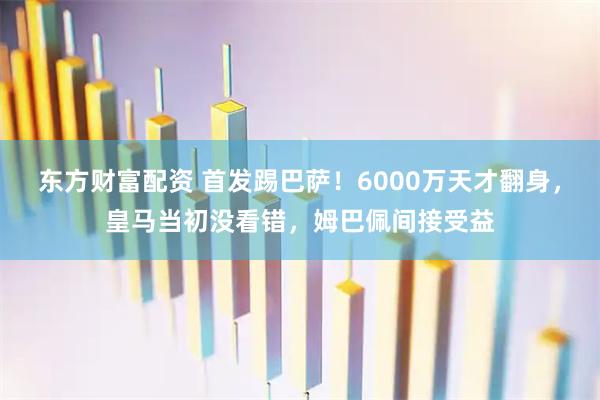 东方财富配资 首发踢巴萨！6000万天才翻身，皇马当初没看错，姆巴佩间接受益