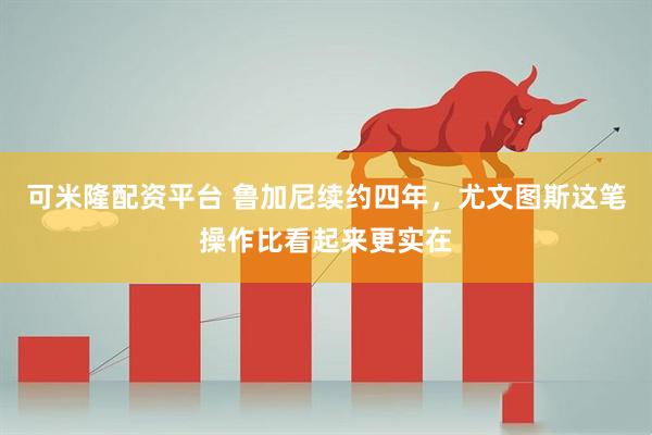 可米隆配资平台 鲁加尼续约四年,尤文图斯这笔操作比看起来更实在