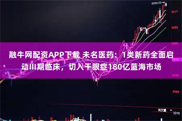 融牛网配资APP下载 未名医药：1类新药全面启动Ⅲ期临床，切入干眼症180亿蓝海市场