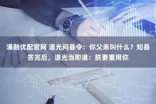 涌融优配官网 道光问县令:你父亲叫什么?知县答完后,道光当即道:朕要重用你