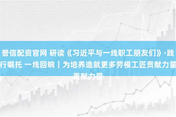 誉信配资官网 研读《习近平与一线职工朋友们》·践行嘱托 一线回响|为培养造就更多劳模工匠贡献力量