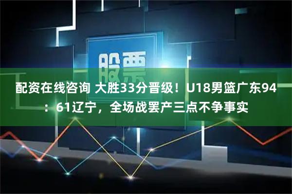 配资在线咨询 大胜33分晋级！U18男篮广东94：61辽宁，全场战罢产三点不争事实