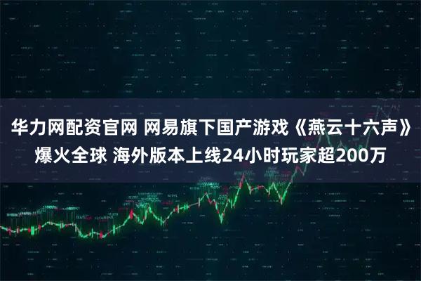 华力网配资官网 网易旗下国产游戏《燕云十六声》爆火全球 海外版本上线24小时玩家超200万