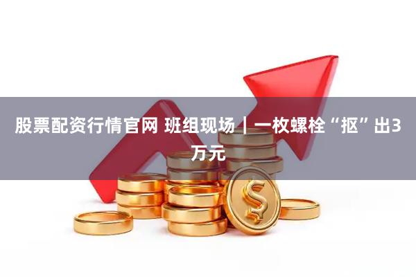 股票配资行情官网 班组现场｜一枚螺栓“抠”出3万元