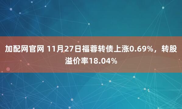 加配网官网 11月27日福蓉转债上涨0.69%，转股溢价率18.04%