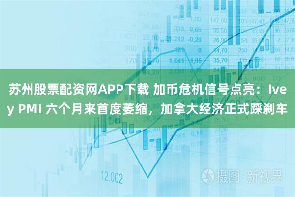 苏州股票配资网APP下载 加币危机信号点亮：Ivey PMI 六个月来首度萎缩，加拿大经济正式踩刹车