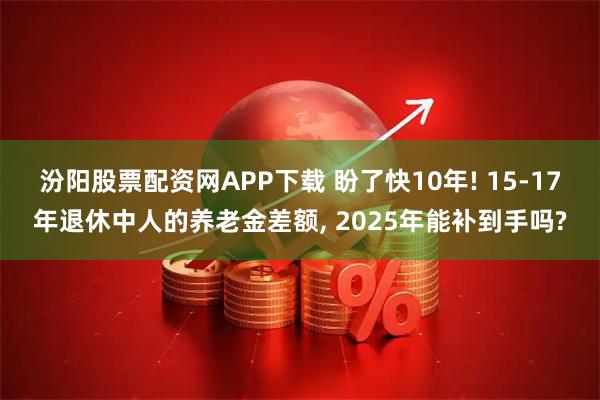 汾阳股票配资网APP下载 盼了快10年! 15-17年退休中人的养老金差额, 2025年能补到手吗?