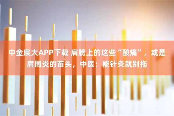 中金宸大APP下载 肩膀上的这些“酸痛”，或是肩周炎的苗头，中医：能针灸就别拖