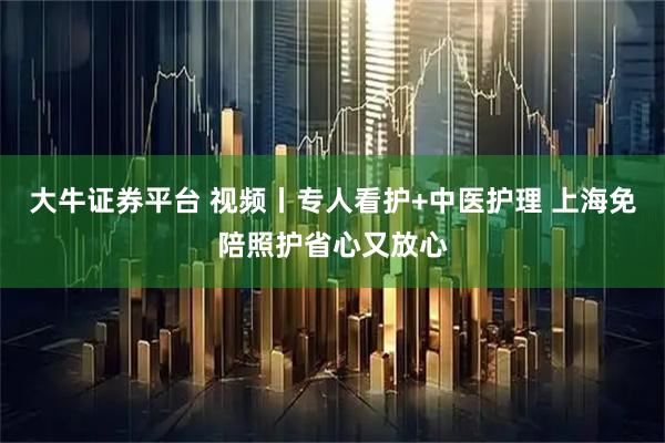 大牛证券平台 视频丨专人看护+中医护理 上海免陪照护省心又放心