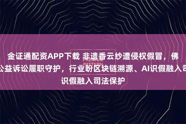 金证通配资APP下载 非遗香云纱遭侵权假冒，佛山检察公益诉讼履职守护，行业盼区块链溯源、AI识假融入司法保护