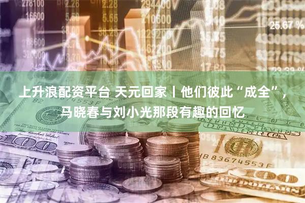 上升浪配资平台 天元回家丨他们彼此“成全”，马晓春与刘小光那段有趣的回忆