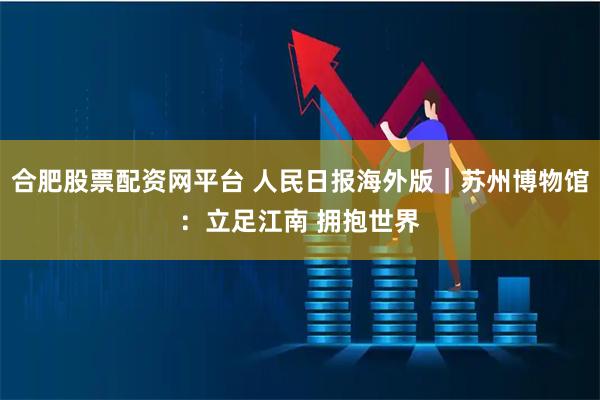 合肥股票配资网平台 人民日报海外版｜苏州博物馆：立足江南 拥抱世界