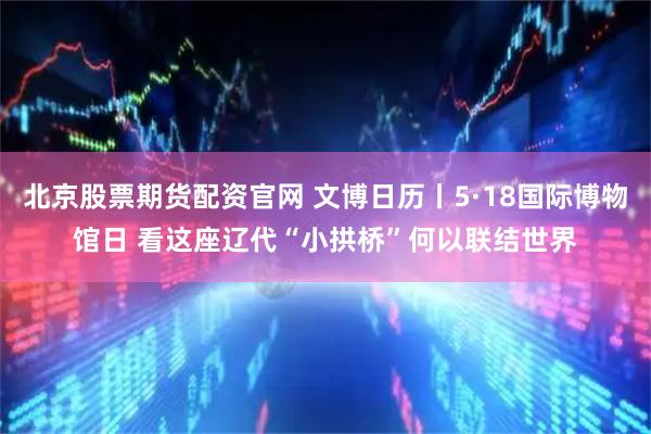 北京股票期货配资官网 文博日历丨5·18国际博物馆日 看这座辽代“小拱桥”何以联结世界
