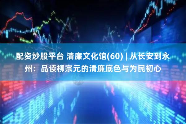 配资炒股平台 清廉文化馆(60) | 从长安到永州：品读柳宗元的清廉底色与为民初心