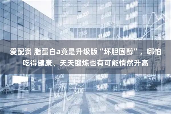 爱配资 脂蛋白a竟是升级版“坏胆固醇”，哪怕吃得健康、天天锻炼也有可能悄然升高
