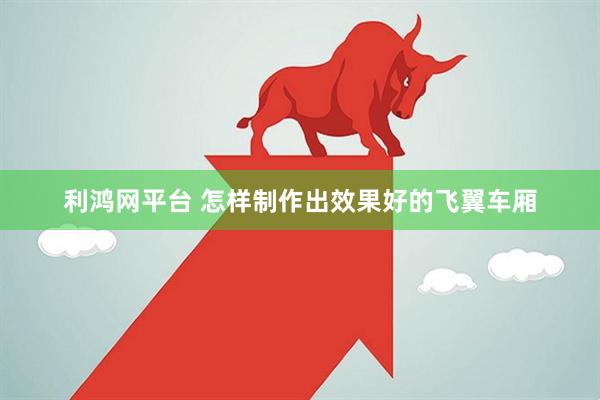 利鸿网平台 怎样制作出效果好的飞翼车厢