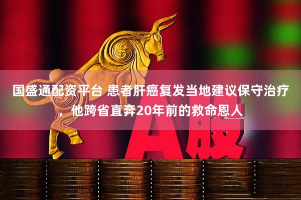 国盛通配资平台 患者肝癌复发当地建议保守治疗，他跨省直奔20年前的救命恩人