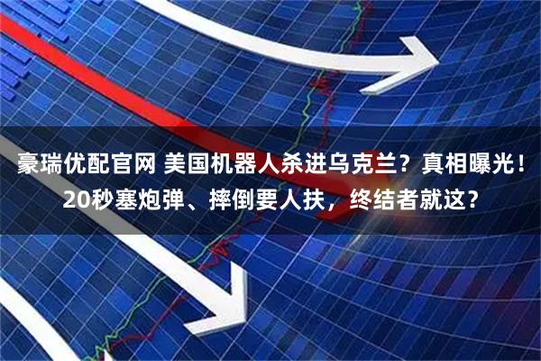 豪瑞优配官网 美国机器人杀进乌克兰？真相曝光！20秒塞炮弹、摔倒要人扶，终结者就这？