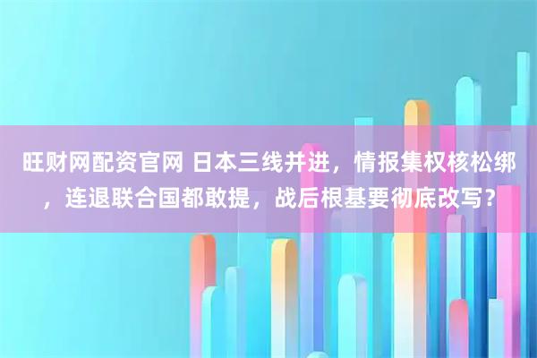 旺财网配资官网 日本三线并进，情报集权核松绑，连退联合国都敢提，战后根基要彻底改写？